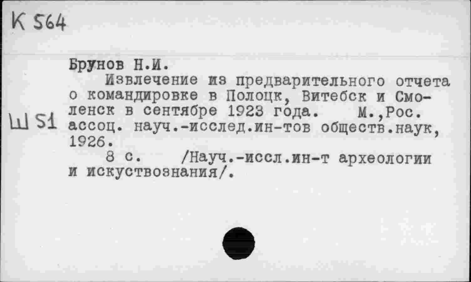 ﻿K SG4
Ы Si
Брунов Н.И.
Извлечение из предварительного отчета о командировке в Полоцк, Витебск и Смоленск в сентябре 1923 года. М.,Рос. ассоц. науч.-исслед.ин-тов обществ.наук, 1926.
8 с.	/Науч.-иссл.ин-т археологии
и искуствознания/.